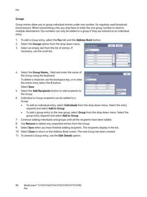 Page 80Fa x
WorkCentre™ 5735/5740/5745/5755/5765/5775/5790
Fa x 80
Groups
Group entries allow you to group individual entries under one number, for regularly used broadcast 
transmissions. When transmitting a fax you only have to enter the one group number to send to 
multiple destinations. Fax numbers can only be added to a group if they are entered as an individual 
entry.
1. To add a Group entry, select the Fa x tab and the Address Book button.
2. Select the Groups option from the drop-down menu.
3. Select...