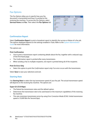 Page 84Fa x
WorkCentre™ 5735/5740/5745/5755/5765/5775/5790
Fa x 84
Fax Options
The Fa x  O p t i o n s allow you to specify how your fax 
document is transmitted and how it is printed at the 
receiving fax machine. To access the Fa x  O p t i o n s, select 
Services Home and Fa x. Then select the Fa x  O p t i o n s  tab.
Confirmation Report
Select Confirmation Report to print a broadcast report to identify the success or failure of a fax job. 
The options displayed depend on the settings enabled in Tools....