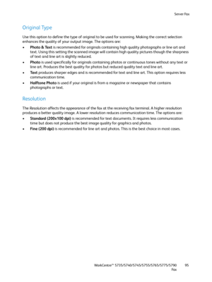 Page 95Server Fax
WorkCentre™ 5735/5740/5745/5755/5765/5775/5790
Fa x95
Original Type
Use this option to define the type of original to be used for scanning. Making the correct selection 
enhances the quality of your output image. The options are:
•Photo & Text is recommended for originals containing high quality photographs or line art and 
text. Using this setting the scanned image will contain high quality pictures though the sharpness 
of text and line art is slightly reduced.
•Photo is used specifically...