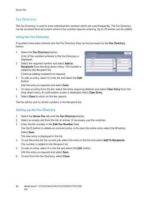 Page 96Server Fax
WorkCentre™ 5735/5740/5745/5755/5765/5775/5790
Fa x 96
Fax Directory
The Fa x  D i r e c t o r y is used to store individual fax numbers which are used frequently. The Fa x  D i r e c t o r y 
can be accessed from all screens where a fax number requires entering. Up to 29 entries can be added.
Using the Fax Directory
If numbers have been entered into the Fa x  D i r e c t o r y they can be accessed via the Fa x  D i re c t o r y 
button.
1. Select the Fa x  D i r e c t o r y button. 
A list of...