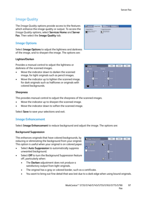 Page 97Server Fax
WorkCentre™ 5735/5740/5745/5755/5765/5775/5790
Fa x97
Image Quality
The Image Quality options provide access to the features 
which enhance the image quality or output. To access the 
Image Quality options, select Services Home and Server 
Fa x. Then select the Image Quality tab.
Image Options
Select Image Options to adjust the lightness and darkness 
of the image, and to sharpen the image. The options are:
Lighten/Darken
Provides a manual control to adjust the lightness or 
darkness of the...