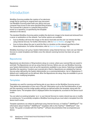 Page 122Introduction
WorkCentre™ 5735/5740/5745/5755/5765/5775/5790
Workflow Scanning 122
Introduction
Workflow Scanning enables the creation of an electronic 
image file by scanning an original hard copy document. 
Use Workflow Scanning when both your device and your 
computer have access to the same specified filing location. 
The scanned file is placed in a network filing location 
known as a repository, as specified by the template 
selected on the device.
The standard Workflow Scanning option enables the...