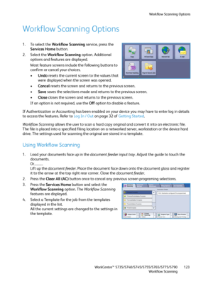 Page 123Workflow Scanning Options
WorkCentre™ 5735/5740/5745/5755/5765/5775/5790
Workflow Scanning123
Workflow Scanning Options
1. To select the Workflow Scanning service, press the 
Services Home button.
2. Select the Workflow Scanning option. Additional 
options and features are displayed. 
Most feature screens include the following buttons to 
confirm or cancel your choices.
•Undo resets the current screen to the values that 
were displayed when the screen was opened.
•Cancel resets the screen and returns to...