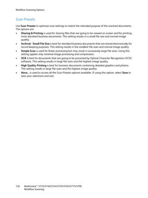 Page 126Workflow Scanning Options
WorkCentre™ 5735/5740/5745/5755/5765/5775/5790
Workflow Scanning 126
Scan Presets
Use Scan Presets to optimize scan settings to match the intended purpose of the scanned documents. 
The options are:
•Sharing & Printing is used for sharing files that are going to be viewed on-screen and for printing 
most standard business documents. This setting results in a small file size and normal image 
quality.
•Archival - Small File Size is best for standard business documents that are...