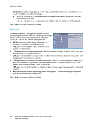 Page 128Advanced Settings
WorkCentre™ 5735/5740/5745/5755/5765/5775/5790
Workflow Scanning 128
•Contrast controls the image density on the output and compensates for an original that has too 
much or too little contrast on the image.
• Move the indicator up to reproduce more vivid blacks and whites for sharper text and lines 
but less detail in pictures.
• Move the indicator down to reproduce more detail in light and dark areas of the original.
Select Save to save your selections and exit.
Resolution
The...