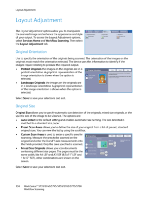 Page 130Layout Adjustment
WorkCentre™ 5735/5740/5745/5755/5765/5775/5790
Workflow Scanning 130
Layout Adjustment
The Layout Adjustment options allow you to manipulate 
the scanned image and enhance the appearance and style 
of your output. To access the Layout Adjustment options, 
select Services Home and Workflow Scanning. Then select 
the Layout Adjustment tab.
Original Orientation
Use to specify the orientation of the originals being scanned. The orientation of the images on the 
originals must match the...