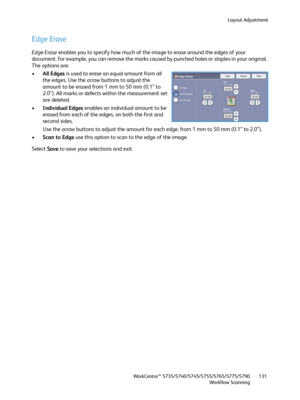 Page 131Layout Adjustment
WorkCentre™ 5735/5740/5745/5755/5765/5775/5790
Workflow Scanning131
Edge Erase
Edge Erase enables you to specify how much of the image to erase around the edges of your 
document. For example, you can remove the marks caused by punched holes or staples in your original. 
The options are:
•All Edges is used to erase an equal amount from all 
the edges. Use the arrow buttons to adjust the 
amount to be erased from 1 mm to 50 mm (0.1” to 
2.0”). All marks or defects within the measurement...