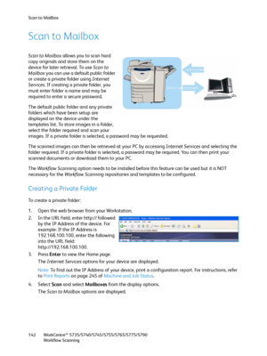 Page 142Scan to Mailbox
WorkCentre™ 5735/5740/5745/5755/5765/5775/5790
Workflow Scanning 142
Scan to Mailbox
Scan to Mailbox allows you to scan hard 
copy originals and store them on the 
device for later retrieval. To use Scan to 
Mailbox you can use a default public folder 
or create a private folder using Internet 
Services. If creating a private folder, you 
must enter folder a name and may be 
required to enter a secure password.
The default public folder and any private 
folders which have been setup are...