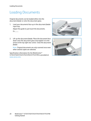 Page 20Loading Documents
WorkCentre™ 5735/5740/5745/5755/5765/5775/5790
Getting Started 20
Loading Documents
Original documents can be loaded either into the 
document feeder or onto the document glass.
1. Load your documents face up in the document feeder 
input tray. 
Adjust the guide to just touch the documents.
Or...........
2. Lift up the document feeder. Place the document face 
down onto the document glass and register it to the 
arrow at the top right rear corner. Close the document 
feeder....