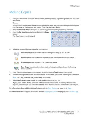 Page 21Making Copies
WorkCentre™ 5735/5740/5745/5755/5765/5775/5790
Getting Started21
Making Copies
1. Load your documents face up in the document feeder input tray. Adjust the guide to just touch the 
documents.
Or...........
Lift up the document feeder. Place the document face down onto the document glass and register 
it to the arrow at the top right rear corner. Close the document feeder.
2. Press the Clear All (AC) button once to cancel any previous screen programing selections.
3. Press the Services Home...