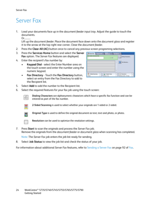 Page 24Server Fax
WorkCentre™ 5735/5740/5745/5755/5765/5775/5790
Getting Started 24
Server Fax
1. Load your documents face up in the document feeder input tray. Adjust the guide to touch the 
documents.
Or...........
Lift up the document feeder. Place the document face down onto the document glass and register 
it to the arrow at the top right rear corner. Close the document feeder.
2. Press the Clear All (AC) button once to cancel any previous screen programing selections.
3. Press the Services Home button and...