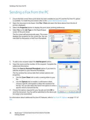 Page 26Sending a Fax from the PC
WorkCentre™ 5735/5740/5745/5755/5765/5775/5790
Getting Started 26
Sending a Fax from the PC
1. Ensure that the correct Xerox print driver has been installed on your PC and the Fax from PC option 
is available. To install the print drivers refer to the System Administrator Guide.
2. Open the document to be faxed. Click File > Print and select the Xerox device from the list of 
printers displayed.
3. Select the Properties button to display the print driver printing preferences.
4....