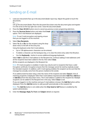 Page 28Sending an E-mail
WorkCentre™ 5735/5740/5745/5755/5765/5775/5790
Getting Started 28
Sending an E-mail
1. Load your documents face up in the document feeder input tray. Adjust the guide to touch the 
documents.
Or...........
Lift up the document feeder. Place the document face down onto the document glass and register 
it to the arrow at the top right rear corner. Close the document feeder.
2. Press the Clear All (AC) button once to cancel any previous screen programing selections.
3. Press the Services...