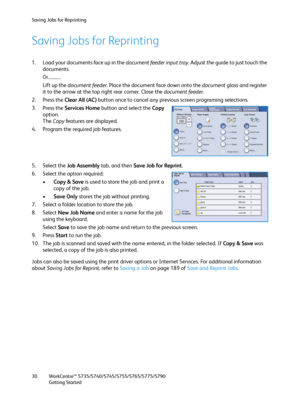 Page 30Saving Jobs for Reprinting
WorkCentre™ 5735/5740/5745/5755/5765/5775/5790
Getting Started 30
Saving Jobs for Reprinting
1. Load your documents face up in the document feeder input tray. Adjust the guide to just touch the 
documents.
Or...........
Lift up the document feeder. Place the document face down onto the document glass and register 
it to the arrow at the top right rear corner. Close the document feeder.
2. Press the Clear All (AC) button once to cancel any previous screen programing selections....