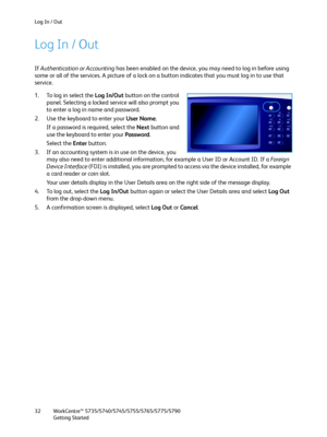 Page 32Log In / Out
WorkCentre™ 5735/5740/5745/5755/5765/5775/5790
Getting Started 32
Log In / Out
If Authentication or Accounting has been enabled on the device, you may need to log in before using 
some or all of the services. A picture of a lock on a button indicates that you must log in to use that 
service.
1. To log in select the Log In/Out button on the control 
panel. Selecting a locked service will also prompt you 
to enter a log in name and password.
2. Use the keyboard to enter your User Name.
If a...