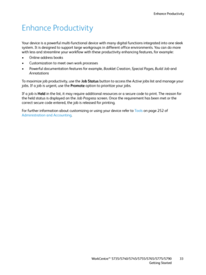 Page 33Enhance Productivity
WorkCentre™ 5735/5740/5745/5755/5765/5775/5790
Getting Started33
Enhance Productivity
Your device is a powerful multi-functional device with many digital functions integrated into one sleek 
system. It is designed to support large workgroups in different office environments. You can do more 
with less and streamline your workflow with these productivity enhancing features, for example:
• Online address books
• Customization to meet own work processes
• Powerful documentation features...