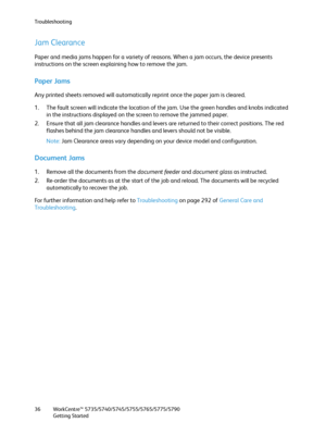 Page 36Troubleshooting
WorkCentre™ 5735/5740/5745/5755/5765/5775/5790
Getting Started 36
Jam Clearance
Paper and media jams happen for a variety of reasons. When a jam occurs, the device presents 
instructions on the screen explaining how to remove the jam.
Paper Jams
Any printed sheets removed will automatically reprint once the paper jam is cleared.
1. The fault screen will indicate the location of the jam. Use the green handles and knobs indicated 
in the instructions displayed on the screen to remove the...