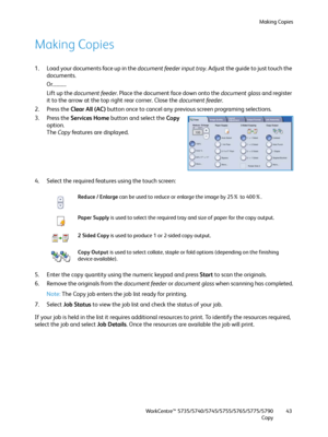 Page 43Making Copies
WorkCentre™ 5735/5740/5745/5755/5765/5775/5790
Copy43
Making Copies
1. Load your documents face up in the document feeder input tray. Adjust the guide to just touch the 
documents.
Or...........
Lift up the document feeder. Place the document face down onto the document glass and register 
it to the arrow at the top right rear corner. Close the document feeder.
2. Press the Clear All (AC) button once to cancel any previous screen programing selections.
3. Press the Services Home button and...