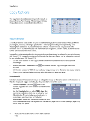 Page 44Copy Options
WorkCentre™ 5735/5740/5745/5755/5765/5775/5790
Copy 44
Copy Options
The Copy tab includes basic copying selections such as 
Reduce/Enlarge, Paper Supply, 2-Sided Copy and Copy 
Output. Each option is described in detail below. 
Reduce/Enlarge
A variety of options are available on your device to enable you to reduce or enlarge the output from 
your original, including selecting a specific ratio - either proportionately or independently - and 
choosing from a selection of pre-defined preset...