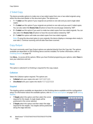 Page 46Copy Options
WorkCentre™ 5735/5740/5745/5755/5765/5775/5790
Copy 46
2 Sided Copy
The device provides options to make one or two-sided copies from one or two-sided originals using 
either the document feeder or the document glass. The options are:
•1 > 1 sided use this option if your originals are printed on one side and you want single-sided 
copies.
•1 > 2 sided use this option if your originals are printed on one side and you want 2-sided copies. 
You can also select the Rotate Side 2 button to have...