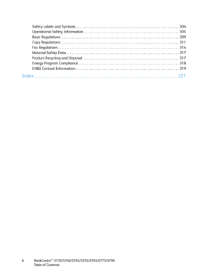 Page 6WorkCentre™ 5735/5740/5745/5755/5765/5775/5790
Table of Contents 6
Safety Labels and Symbols. . . . . . . . . . . . . . . . . . . . . . . . . . . . . . . . . . . . . . . . . . . . . . . . . . . . . . . . . . . . . .  304
Operational Safety Information . . . . . . . . . . . . . . . . . . . . . . . . . . . . . . . . . . . . . . . . . . . . . . . . . . . . . . . . .  305
Basic Regulations  . . . . . . . . . . . . . . . . . . . . . . . . . . . . . . . . . . . . . . . . . . . . . . . . . . . . . . . . . . . ....