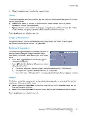 Page 51Image Quality
WorkCentre™ 5735/5740/5745/5755/5765/5775/5790
Copy51
• Move the indicator down to soften the scanned image.
Screen
This option is available with Photo and Text, Te x t and Halftone Photo Original Type options. The Screen 
options are as follows:
•Auto reduces the risk of blotches or small areas that have a different texture or pattern 
appearance than the surrounding area.
•Special enhances continuous tone photographs or high frequency halftone images. It is used to 
create smoother, less...