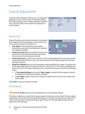 Page 52Layout Adjustment
WorkCentre™ 5735/5740/5745/5755/5765/5775/5790
Copy 52
Layout Adjustment
Using the Layout Adjustment features you can change the 
appearance of your output image. This includes shifting 
the image, producing a mirror image, deleting an area from 
any or all of the edges of the original and copying from 
bound originals.
Original Size
Original Size allows you to specify automatic size detection 
of the originals, mixed size originals, or the specific size of 
the image to be scanned. The...