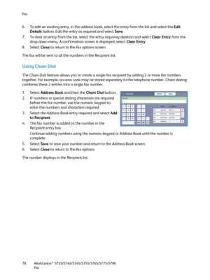 Page 78Fa x
WorkCentre™ 5735/5740/5745/5755/5765/5775/5790
Fa x 78
6. To edit an existing entry, in the address book, select the entry from the list and select the Edit 
Details button. Edit the entry as required and select Save.
7. To clear an entry from the list, select the entry requiring deletion and select Clear Entry from the 
drop-down menu. A confirmation screen is displayed, select Clear Entry.
8. Select Close to return to the fax options screen.
The fax will be sent to all the numbers in the Recipient...