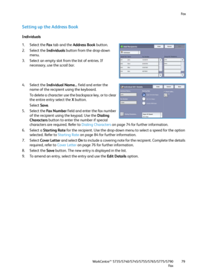 Page 79Fa x
WorkCentre™ 5735/5740/5745/5755/5765/5775/5790
Fa x79
Setting up the Address Book
Individuals
1. Select the Fa x tab and the Address Book button.
2. Select the Individuals button from the drop-down 
menu.
3. Select an empty slot from the list of entries. If 
necessary, use the scroll bar.
4. Select the Individual Name... field and enter the 
name of the recipient using the keyboard.
To delete a character use the backspace key, or to clear 
the entire entry select the X button.
Select Save.
5. Select...