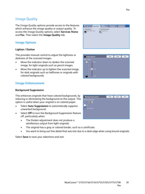 Page 81Fa x
WorkCentre™ 5735/5740/5745/5755/5765/5775/5790
Fa x81
Image Quality
The Image Quality options provide access to the features 
which enhance the image quality or output quality. To 
access the Image Quality options, select Services Home 
and Fa x. Then select the Image Quality tab.
Image Options
Lighten / Darken
This provides manual control to adjust the lightness or 
darkness of the scanned images.
• Move the indicator down to darken the scanned 
image, for light originals such as pencil images.
•...