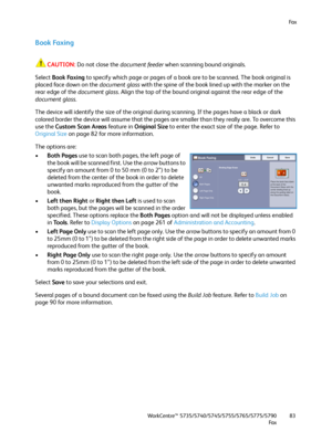 Page 83Fa x
WorkCentre™ 5735/5740/5745/5755/5765/5775/5790
Fa x83
Book Faxing
CAUTION:Do not close the document feeder when scanning bound originals.
Select Book Faxing to specify which page or pages of a book are to be scanned. The book original is 
placed face down on the document glass with the spine of the book lined up with the marker on the 
rear edge of the document glass. Align the top of the bound original against the rear edge of the 
document glass.
The device will identify the size of the original...