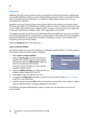 Page 86Fa x
WorkCentre™ 5735/5740/5745/5755/5765/5775/5790
Fa x 86
Mailboxes
Mailboxes are areas of device memory where incoming faxes are stored or from which outgoing faxes 
can be polled. Mailboxes enable you to store all received fax documents until it is convenient to retrieve 
them. Conversely, storing fax documents in a mailbox for Polling allows a remote user or users to 
retrieve the fax on demand.
Mailboxes must be set up by the System Administrator before fax documents can be stored in them. 
The...