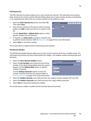 Page 89Fa x
WorkCentre™ 5735/5740/5745/5755/5765/5775/5790
Fa x89
Poll Remote Fax
The Poll a Remote Fax feature allows you to call a remote fax machine. The call locates and retrieves 
faxes stored at the remote machine. Remote Polling allows you to poll a remote machine immediately 
or at a specified time. More than one remote machine can be polled at a time.
1. Select the Poll a Remote Fax button and select On. 
Then select Save.
2. Enter the fax numbers of the devices which are being 
polled. Use Add to add...