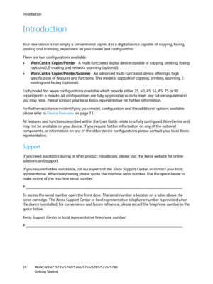 Page 10Introduction
WorkCentre™ 5735/5740/5745/5755/5765/5775/5790
Getting Started 10
Introduction
Your new device is not simply a conventional copier, it is a digital device capable of copying, faxing, 
printing and scanning, dependent on your model and configuration.
There are two configurations available:
•WorkCentre Copier/Printer - A multi-functional digital device capable of copying, printing, faxing 
(optional), E-mailing and network scanning (optional).
•WorkCentre Copier/Printer/Scanner - An advanced...