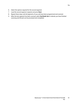 Page 91Fa x
WorkCentre™ 5735/5740/5745/5755/5765/5775/5790
Fa x91
6. Select the options required for the second segment.
7. Load the second segment originals and press Start.
8. Repeat these steps until all segments of your job have been programmed and scanned.
9. After the last segment has been scanned, select End Build Job to indicate you have finished 
scanning and the job can be processed and completed.
Downloaded From ManualsPrinter.com Manuals 