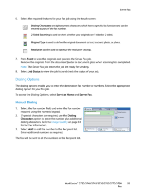 Page 93Server Fax
WorkCentre™ 5735/5740/5745/5755/5765/5775/5790
Fa x93
6. Select the required features for your fax job using the touch screen:
7. Press Start to scan the originals and process the Server Fax job.
Remove the originals from the document feeder or document glass when scanning has completed.
Note:The Server Fax job enters the job list ready for sending.
8. Select Job Status to view the job list and check the status of your job.
Dialing Options
The dialing options enable you to enter the...