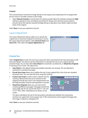 Page 98Server Fax
WorkCentre™ 5735/5740/5745/5755/5765/5775/5790
Fa x 98
Contrast
The Contrast feature controls the image density on the output and compensates for an original that 
has too much or too little contrast on the image. 
• Select Manual Contrast to set the level of contrast yourself. Move the indicator towards the High 
setting to reproduce more vivid blacks and whites for sharper text and lines but less detail in 
pictures. Move the indicator towards the Low setting to reproduce more detail in...