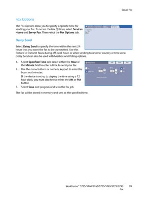 Page 99Server Fax
WorkCentre™ 5735/5740/5745/5755/5765/5775/5790
Fa x99
Fax Options
The Fa x  O p t i o n s allow you to specify a specific time for 
sending your fax. To access the Fa x  O p t i o n s, select Services 
Home and Server Fax. Then select the Fa x  O p t i o n s  tab.
Delay Send
Select Delay Send to specify the time within the next 24 
hours that you want the fax to be transmitted. Use this 
feature to transmit faxes during off-peak hours or when sending to another country or time zone. 
Delay...