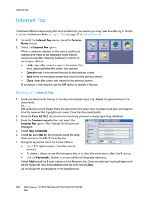 Page 100Internet Fax
WorkCentre™ 5735/5740/5745/5755/5765/5775/5790
Fa x 100
Internet Fax
If Authentication or Accounting has been enabled on your device you may have to enter log in details 
to access the features. Refer to Log In / Out on page 32 of Getting Started. 
1. To select the Internet Fax service, press the Services 
Home button.
2. Select the Internet Fax option.
When a service is selected on the device, additional 
options and features are displayed. Most feature 
screens include the following...