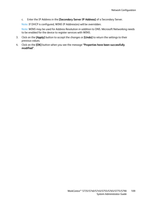 Page 109Network Configuration
WorkCentre™ 5735/5740/5745/5755/5765/5775/5790
System Administrator Guide109
c. Enter the IP Address in the [Secondary Server IP Address] of a Secondary Server.
Note:If DHCP is configured, WINS IP Address(es) will be overridden.
Note:WINS may be used for Address Resolution in addition to DNS. Microsoft Networking needs 
to be enabled for the device to register services with WINS.
3. Click on the [Apply] button to accept the changes or [Undo] to return the settings to their 
previous...