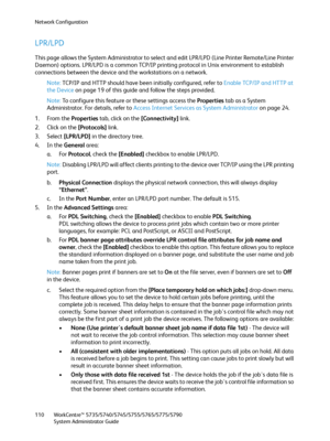 Page 110Network Configuration
WorkCentre™ 5735/5740/5745/5755/5765/5775/5790
System Administrator Guide 110
LPR/LPD
This page allows the System Administrator to select and edit LPR/LPD (Line Printer Remote/Line Printer 
Daemon) options. LPR/LPD is a common TCP/IP printing protocol in Unix environment to establish 
connections between the device and the workstations on a network.
Note:TCP/IP and HTTP should have been initially configured, refer to Enable TCP/IP and HTTP at 
the Device on page 19 of this guide and...