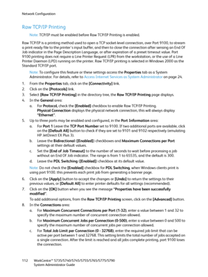 Page 112Network Configuration
WorkCentre™ 5735/5740/5745/5755/5765/5775/5790
System Administrator Guide 112
Raw TCP/IP Printing
Note:TCP/IP must be enabled before Raw TCP/IP Printing is enabled.
Raw TCP/IP is a printing method used to open a TCP socket-level connection, over Port 9100, to stream 
a print-ready file to the printer's input buffer, and then to close the connection after sensing an End Of 
Job indicator in the Page Description Language, or after expiration of a preset timeout value. Port 
9100...