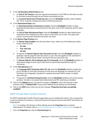 Page 113Network Configuration
WorkCentre™ 5735/5740/5745/5755/5765/5775/5790
System Administrator Guide113
9. In the Job Boundary Determination area:
a. For End of Job Timeout, enter the required time between 0 and 1800, for the device to wait 
for the data received through the port before terminating the job.
b. For Control D Marks End of PostScript Job, check the [Enabled] checkbox, when enabled, 
the “Ctrl-d” character indicates the end of a PostScript print job.
10. In the Backchannel Data area:
a. For...