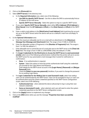 Page 114Network Configuration
WorkCentre™ 5735/5740/5745/5755/5765/5775/5790
System Administrator Guide 114
2. Click on the [Protocols] link.
3. Select [SMTP Server] in the directory tree.
a. In the Required Information area, select one of the following:
•Use DNS (to identify SMTP Server) - Use this to allow the DNS to automatically find an 
IP address of the mail server.
•Specify SMTP Server Manually - Select this option to map to a specific SMTP server.
a. If you select Specify SMTP Server Manually, select...