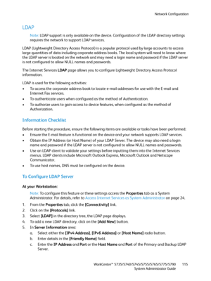 Page 115Network Configuration
WorkCentre™ 5735/5740/5745/5755/5765/5775/5790
System Administrator Guide115
LDAP
Note:LDAP support is only available on the device. Configuration of the LDAP directory settings 
requires the network to support LDAP services.
LDAP (Lightweight Directory Access Protocol) is a popular protocol used by large accounts to access 
large quantities of data including corporate address books. The local system will need to know where 
the LDAP server is located on the network and may need a...