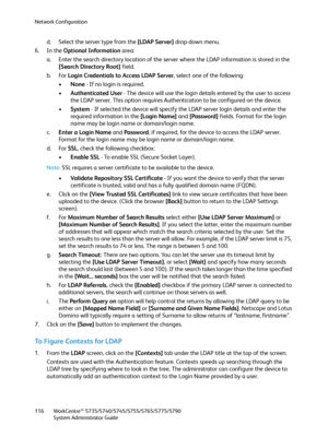 Page 116Network Configuration
WorkCentre™ 5735/5740/5745/5755/5765/5775/5790
System Administrator Guide 116
d. Select the server type from the [LDAP Server] drop-down menu.
6. In the Optional Information area:
a. Enter the search directory location of the server where the LDAP information is stored in the 
[Search Directory Root] field.
b. For Login Credentials to Access LDAP Server, select one of the following:
•None - If no login is required.
•Authenticated User - The device will use the login details entered...