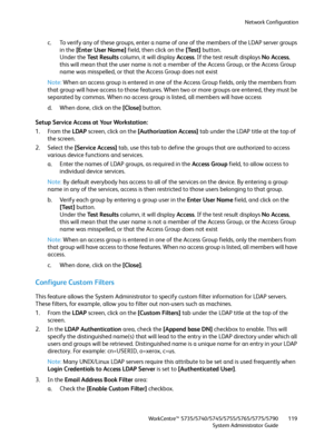 Page 119Network Configuration
WorkCentre™ 5735/5740/5745/5755/5765/5775/5790
System Administrator Guide119
c. To verify any of these groups, enter a name of one of the members of the LDAP server groups 
in the [Enter User Name] field, then click on the [Test] button.
Under the Test Results column, it will display Access. If the test result displays No Access, 
this will mean that the user name is not a member of the Access Group, or the Access Group 
name was misspelled, or that the Access Group does not exist...