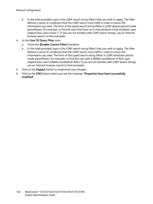 Page 120Network Configuration
WorkCentre™ 5735/5740/5745/5755/5765/5775/5790
System Administrator Guide 120
b. In the field provided, type in the LDAP search string (filter) that you wish to apply. The filter 
defines a series of conditions that the LDAP search must fulfill in order to return the 
information you seek. The form of the typed search string (filter) is LDAP objects placed inside 
parentheses. For example, to find all users that have an e-mail attribute (mail enabled), type 
(objectClass=user)...