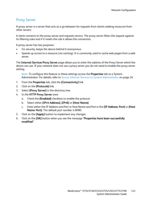 Page 123Network Configuration
WorkCentre™ 5735/5740/5745/5755/5765/5775/5790
System Administrator Guide123
Proxy Server
A proxy server is a server that acts as a go-between for requests from clients seeking resources from 
other servers.
A client connects to the proxy server and requests service. The proxy server filters the request against 
its filtering rules and if it meets the rule it allows the connection.
A proxy server has two purposes:
• For security, keeps the device behind it anonymous.
• Speeds up...