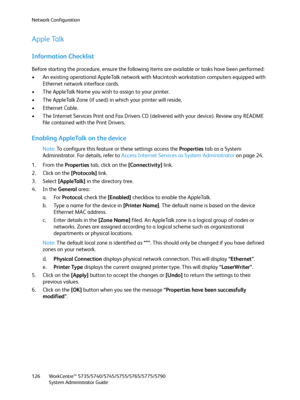 Page 126Network Configuration
WorkCentre™ 5735/5740/5745/5755/5765/5775/5790
System Administrator Guide 126
Apple Talk
Information Checklist
Before starting the procedure, ensure the following items are available or tasks have been performed:
• An existing operational AppleTalk network with Macintosh workstation computers equipped with 
Ethernet network interface cards.
• The AppleTalk Name you wish to assign to your printer.
• The AppleTalk Zone (if used) in which your printer will reside.
• Ethernet Cable.
•...